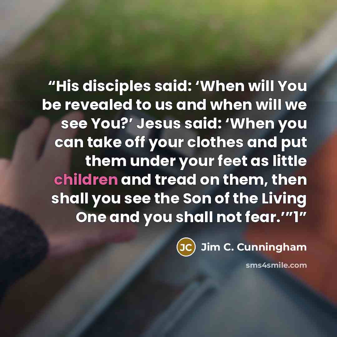 “His disciples said: ‘When will You be revealed to us and when will we see You?’ Jesus said: ‘When you can take off your clothes and put them under your feet as little children and tread on them, then shall you see the Son of the Living One and you shall not fear.’”1” quote by Jim C. Cunningham