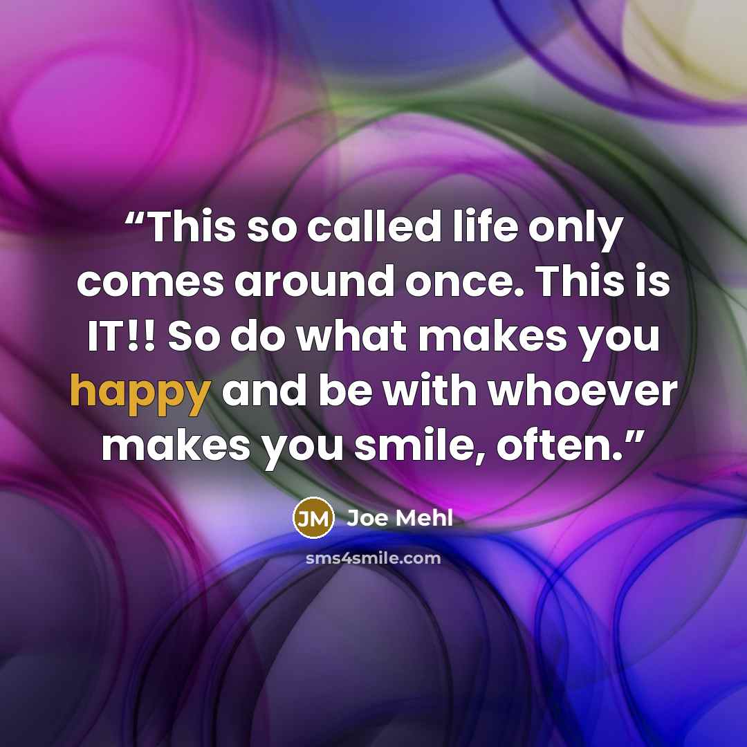 “This so called life only comes around once. This is IT!! So do what makes you happy and be with whoever makes you smile, often.” quote by Joe Mehl