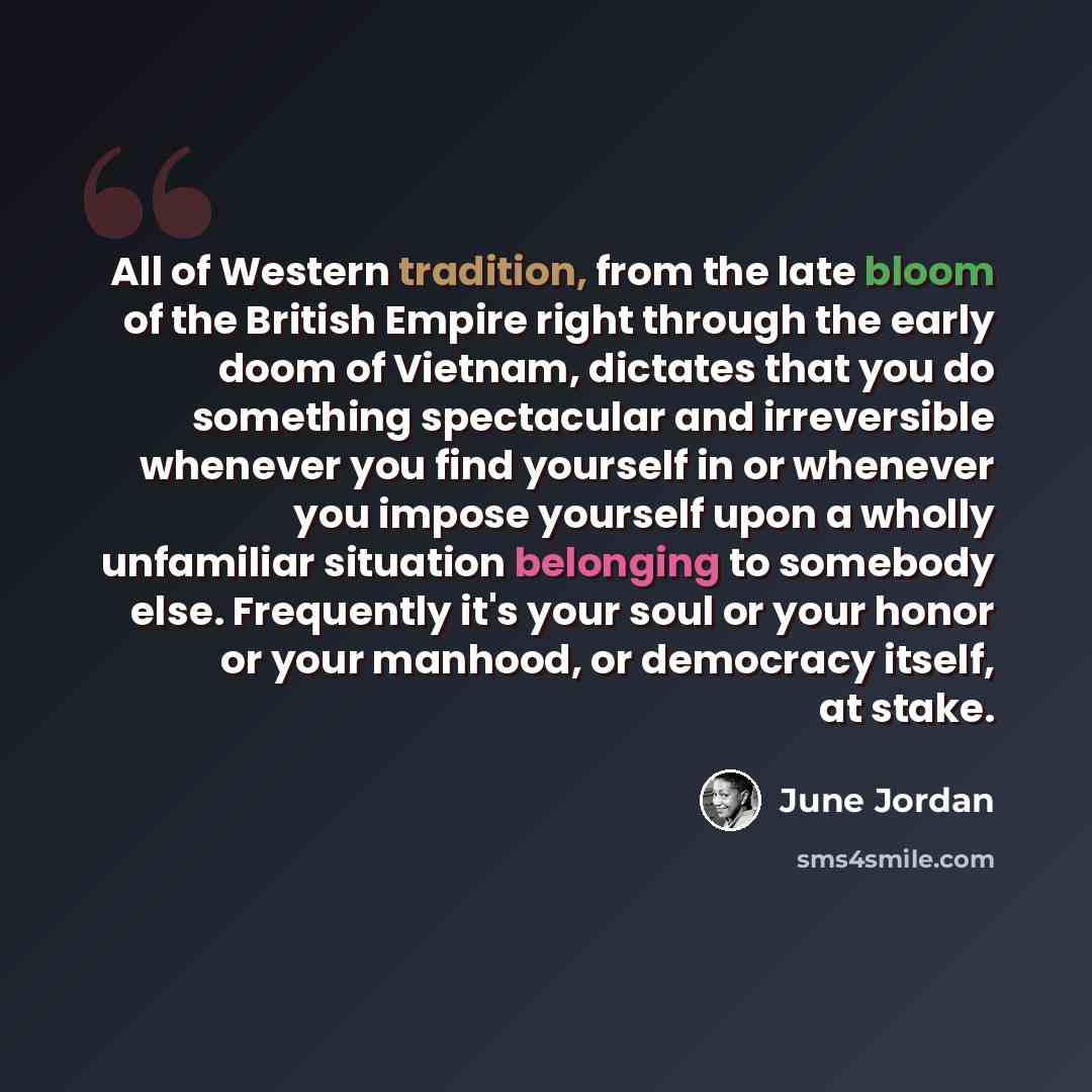 “All of Western tradition, from the late bloom of the British Empire right through the early doom of Vietnam, dictates that you do something spectacular and irreversible whenever you find yourself in or whenever you impose yourself upon a wholly unfamiliar situation belonging to somebody else…” quote by June Jordan