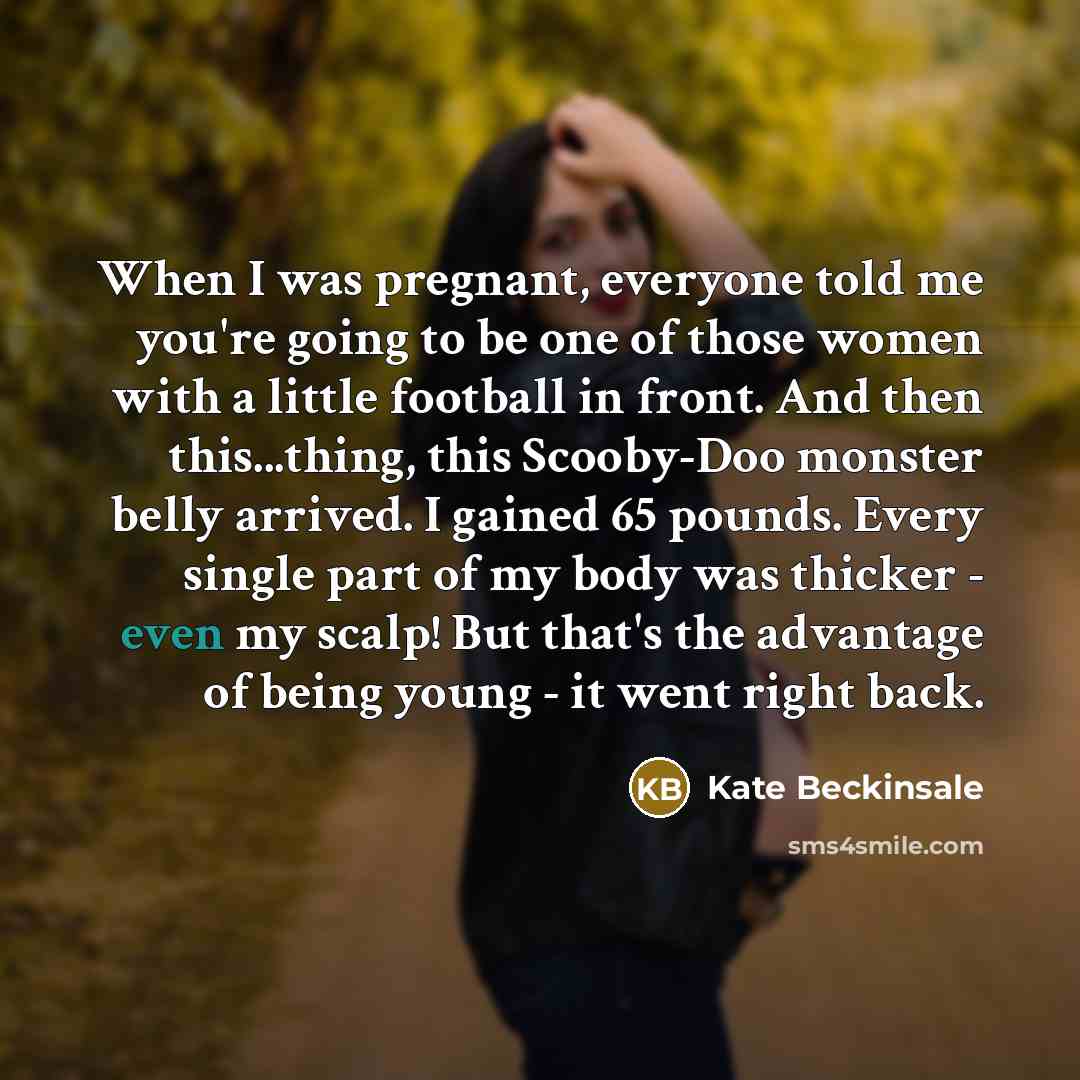 “When I was pregnant, everyone told me you're going to be one of those women with a little football in front. And then this...thing, this Scooby-Doo monster belly arrived. I gained 65 pounds. Every single part of my body was thicker - even my scalp! But that's the advantage of being young - it went…” quote by Kate Beckinsale