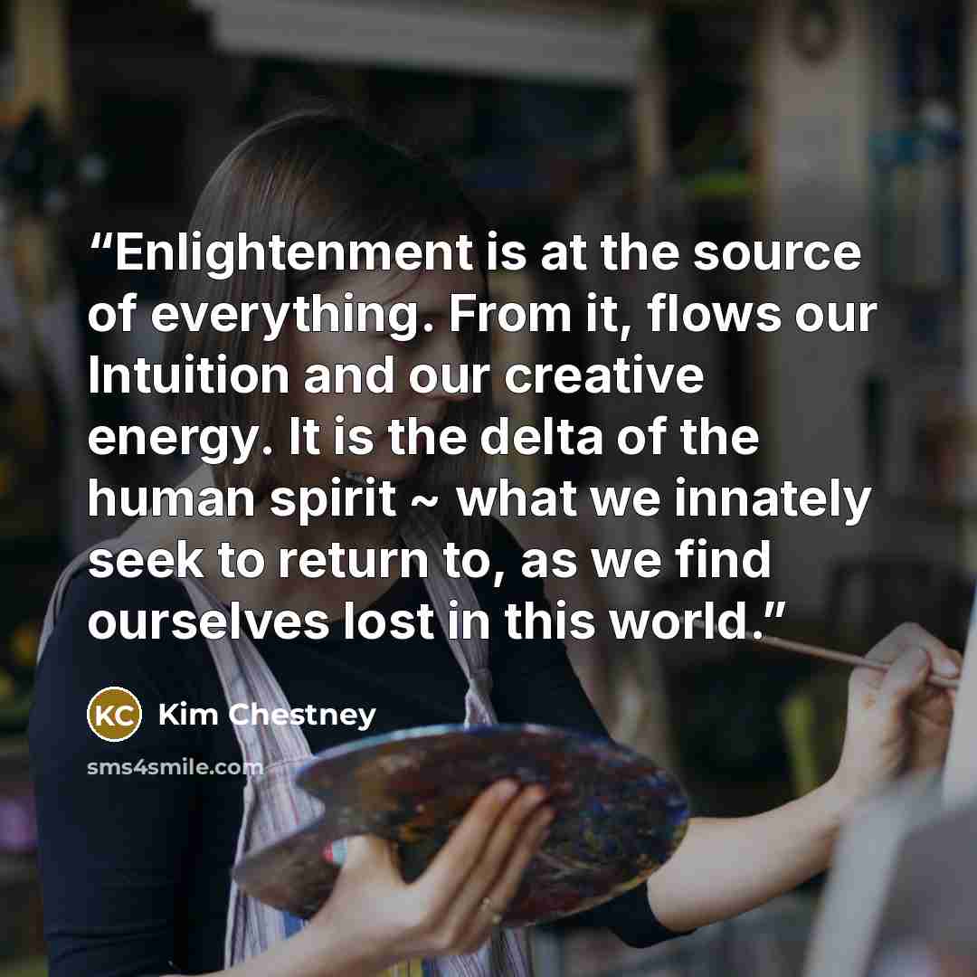 “Enlightenment is at the source of everything. From it, flows our Intuition and our creative energy. It is the delta of the human spirit ~ what we innately seek to return to, as we find ourselves lost in this world.” quote by Kim Chestney