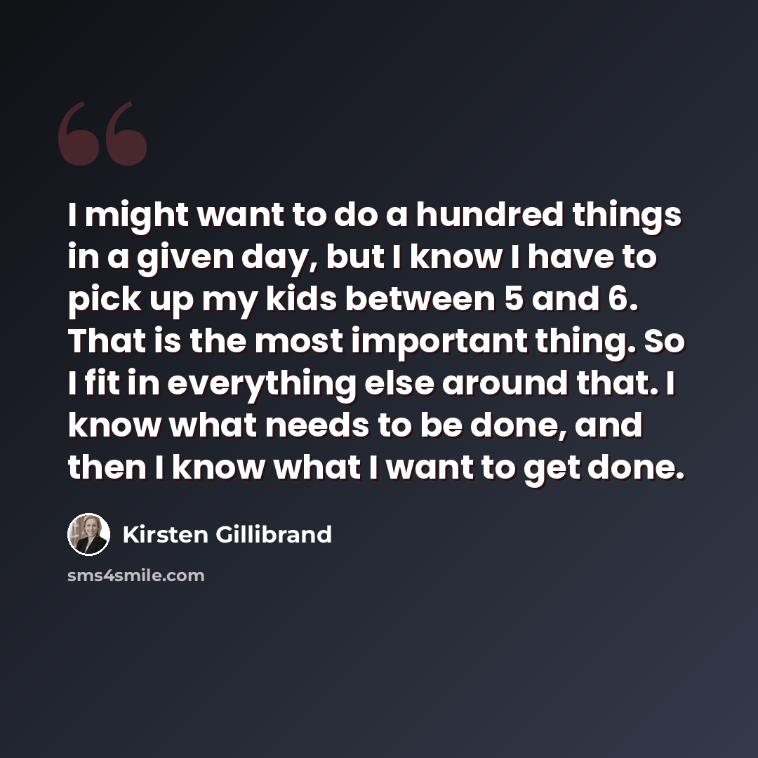 “I might want to do a hundred things in a given day, but I know I have to pick up my kids between 5 and 6. That is the most important thing. So I fit in everything else around that. I know what needs to be done, and then I know what I want to get done.” quote by Kirsten Gillibrand