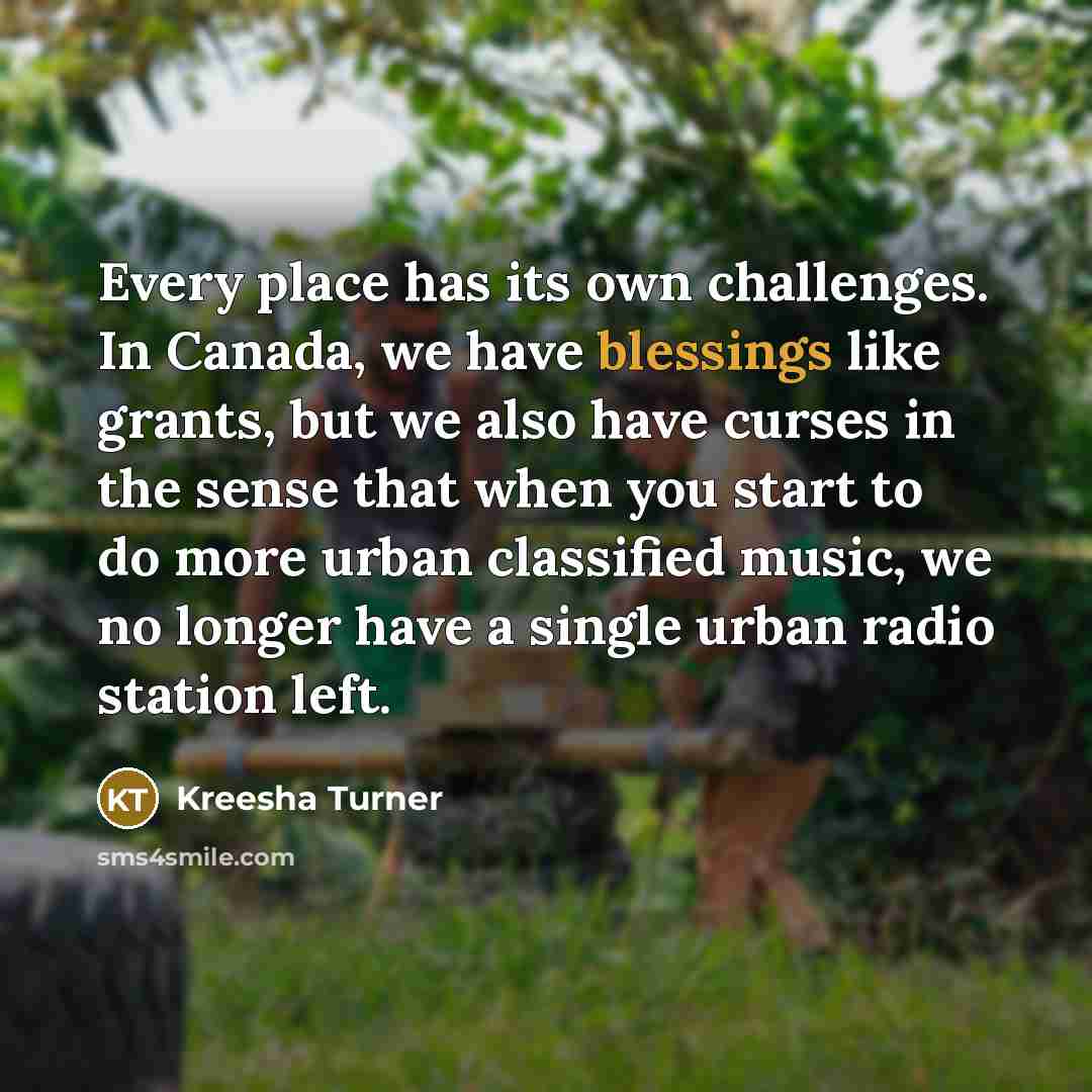 “Every place has its own challenges. In Canada, we have blessings like grants, but we also have curses in the sense that when you start to do more urban classified music, we no longer have a single urban radio station left.” quote by Kreesha Turner
