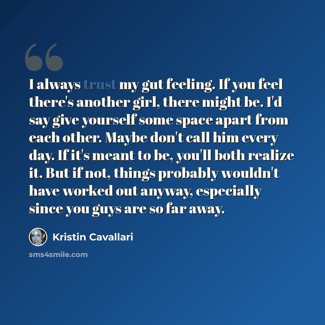 “I always trust my gut feeling. If you feel there's another girl, there might be. I'd say give yourself some space apart from each other. Maybe don't call him every day. If it's meant to be, you'll both realize it. But if not, things probably wouldn't have worked out anyway, especially since you…” quote by Kristin Cavallari