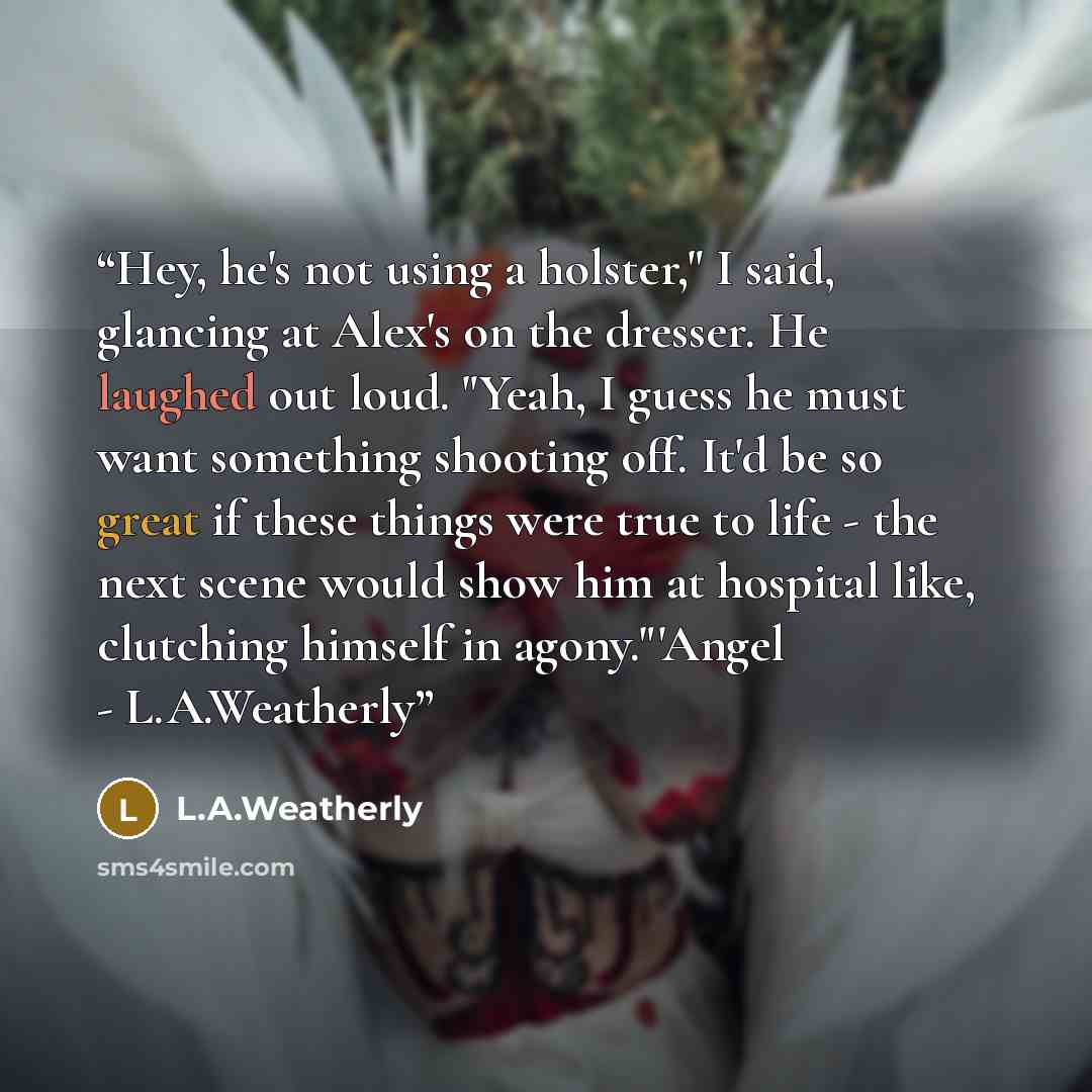 “Hey, he's not using a holster," I said, glancing at Alex's on the dresser. He laughed out loud. "Yeah, I guess he must want something shooting off. It'd be so great if these things were true to life - the next scene would show him at hospital like, clutching himself in agony."'Angel - L.A.Weatherly” quote by L.A.Weatherly