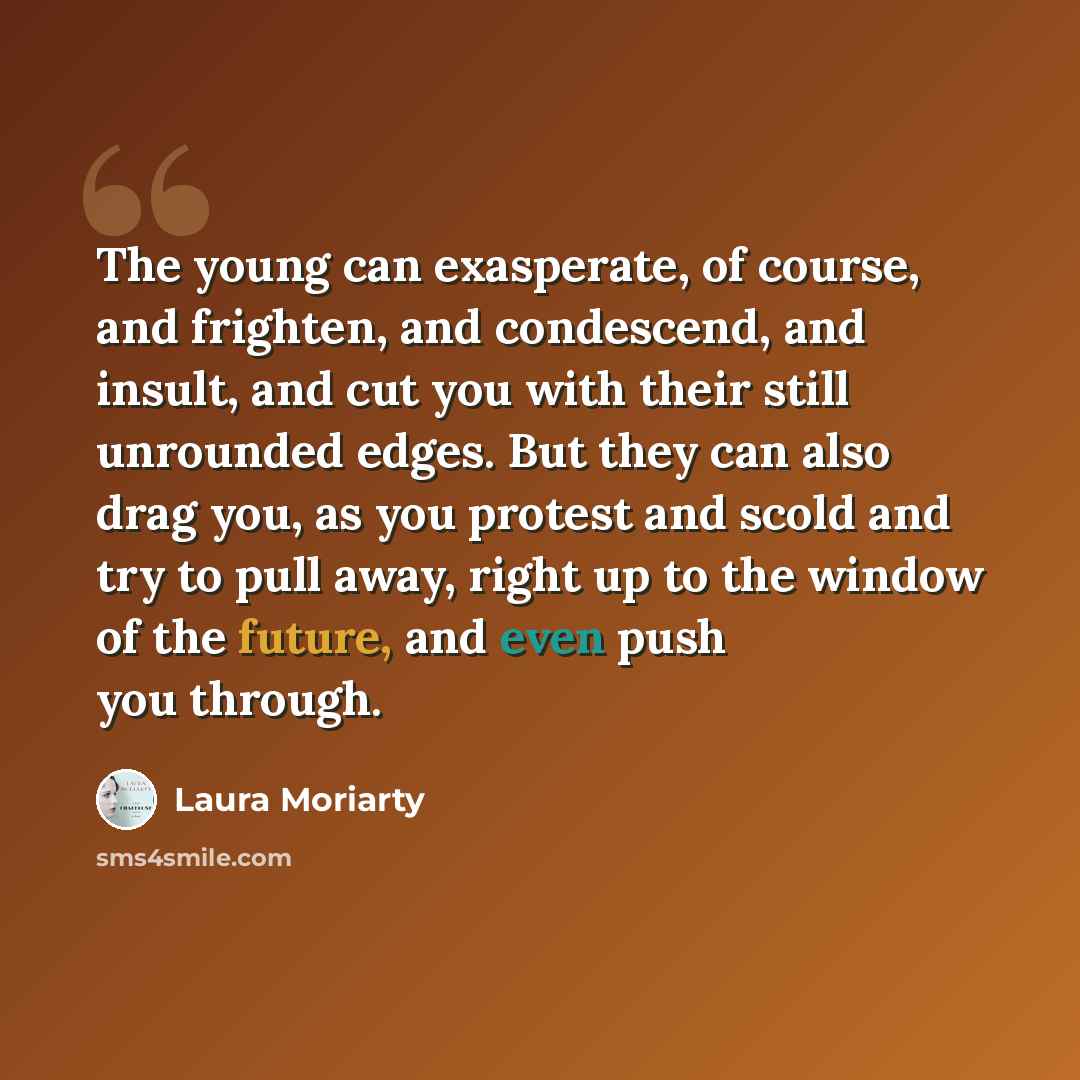 “The young can exasperate, of course, and frighten, and condescend, and insult, and cut you with their still unrounded edges. But they can also drag you, as you protest and scold and try to pull away, right up to the window of the future, and even push you through.” quote by Laura Moriarty