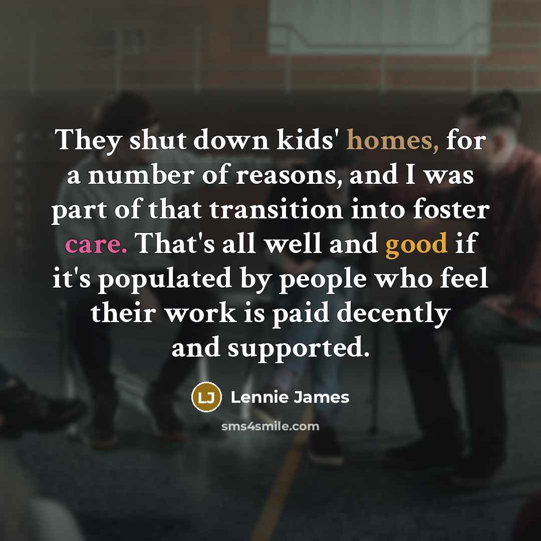 “They shut down kids' homes, for a number of reasons, and I was part of that transition into foster care. That's all well and good if it's populated by people who feel their work is paid decently and supported.” quote by Lennie James