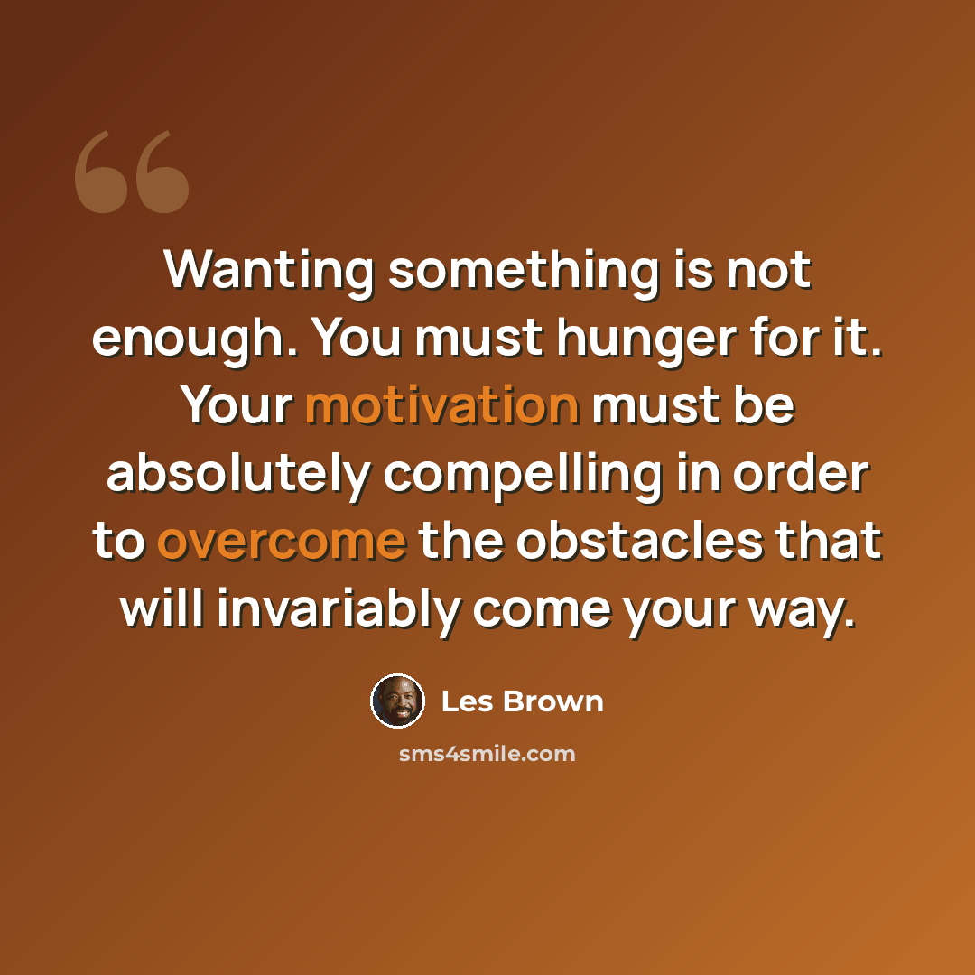 “Wanting something is not enough. You must hunger for it. Your motivation must be absolutely compelling in order to overcome the obstacles that will invariably come your way.” quote by Les Brown