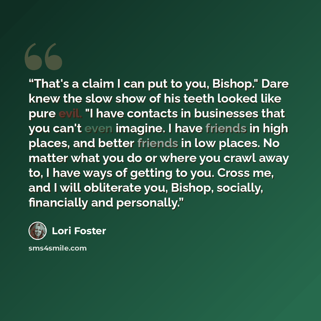 “That's a claim I can put to you, Bishop." Dare knew the slow show of his teeth looked like pure evil. "I have contacts in businesses that you can't even imagine. I have friends in high places, and better friends in low places. No matter what you do or where you crawl away to, I have ways of…” quote by Lori Foster
