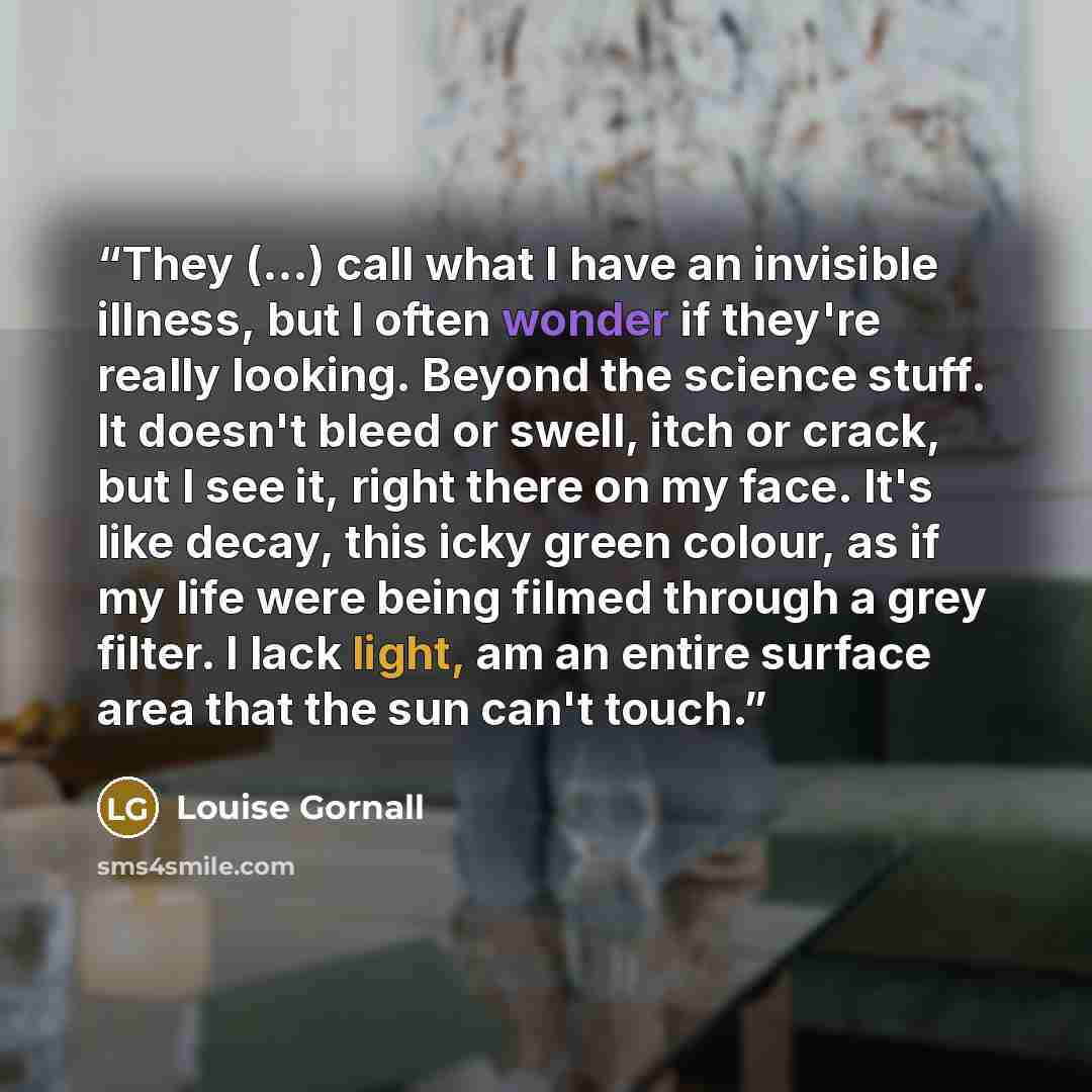 “They (...) call what I have an invisible illness, but I often wonder if they're really looking. Beyond the science stuff. It doesn't bleed or swell, itch or crack, but I see it, right there on my face. It's like decay, this icky green colour, as if my life were being filmed through a grey filter…” quote by Louise Gornall