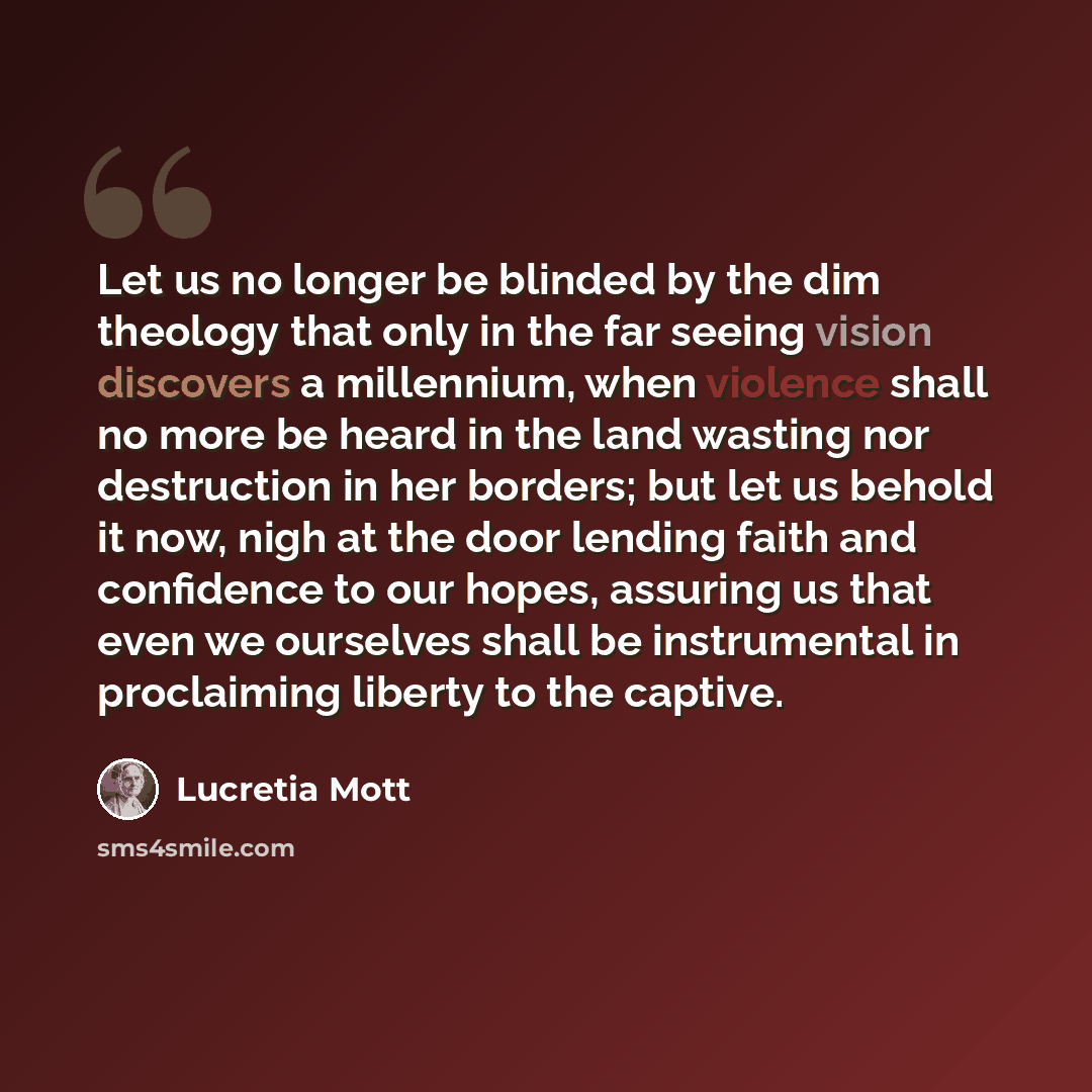 “Let us no longer be blinded by the dim theology that only in the far seeing vision discovers a millennium, when violence shall no more be heard in the land wasting nor destruction in her borders; but let us behold it now, nigh at the door lending faith and confidence to our hopes, assuring us that…” quote by Lucretia Mott