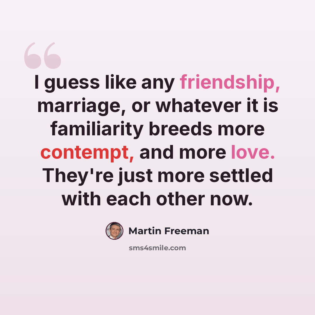 “I guess like any friendship, marriage, or whatever it is familiarity breeds more contempt, and more love. They're just more settled with each other now.” quote by Martin Freeman