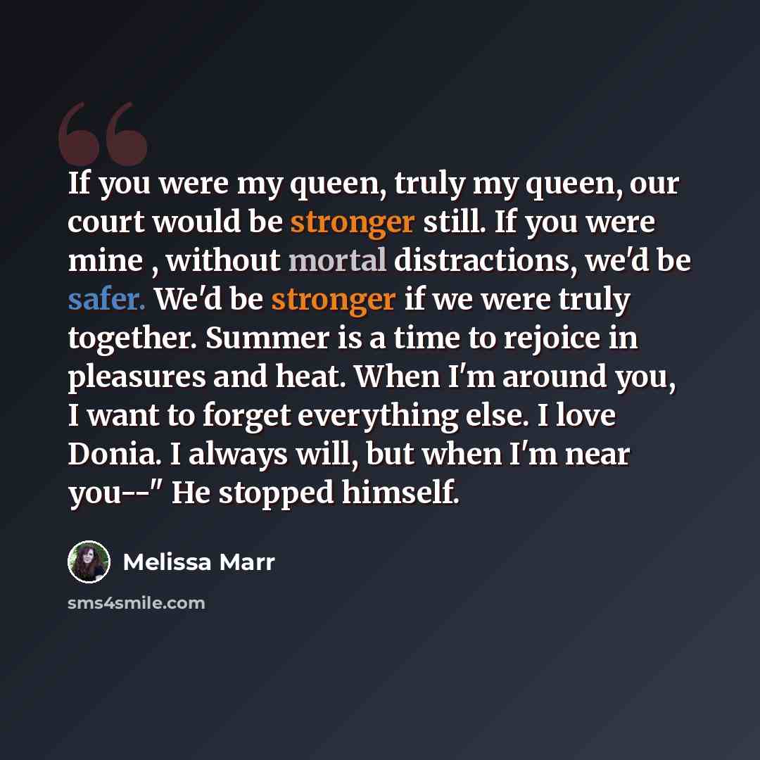 “If you were my queen, truly my queen, our court would be stronger still. If you were mine , without mortal distractions, we'd be safer. We'd be stronger if we were truly together. Summer is a time to rejoice in pleasures and heat. When I'm around you, I want to forget everything else. I love…” quote by Melissa Marr