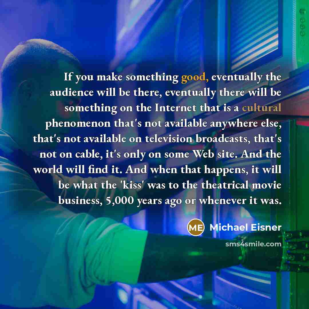 “If you make something good, eventually the audience will be there, eventually there will be something on the Internet that is a cultural phenomenon that's not available anywhere else, that's not available on television broadcasts, that's not on cable, it's only on some Web site. And the world will…” quote by Michael Eisner