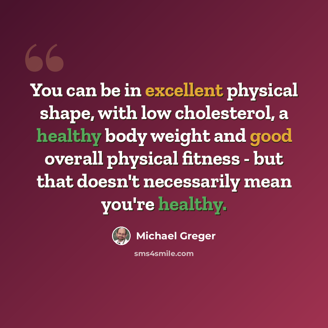 “You can be in excellent physical shape, with low cholesterol, a healthy body weight and good overall physical fitness - but that doesn't necessarily mean you're healthy.” quote by Michael Greger