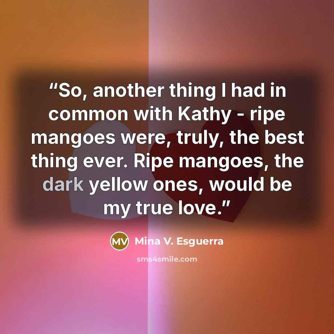 “So, another thing I had in common with Kathy - ripe mangoes were, truly, the best thing ever. Ripe mangoes, the dark yellow ones, would be my true love.” quote by Mina V. Esguerra