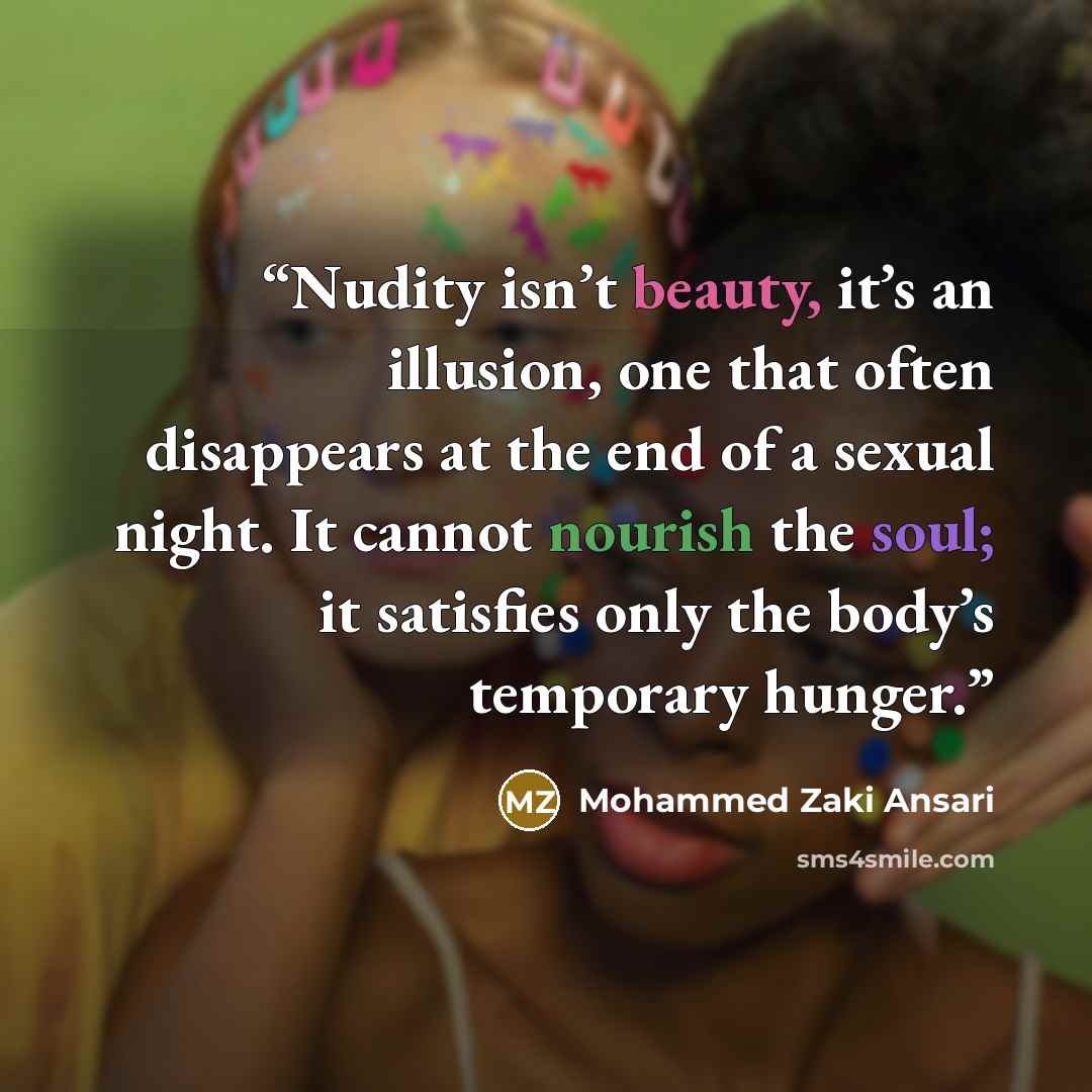 “Nudity isn’t beauty, it’s an illusion, one that often disappears at the end of a sexual night. It cannot nourish the soul; it satisfies only the body’s temporary hunger.” quote by Mohammed Zaki Ansari