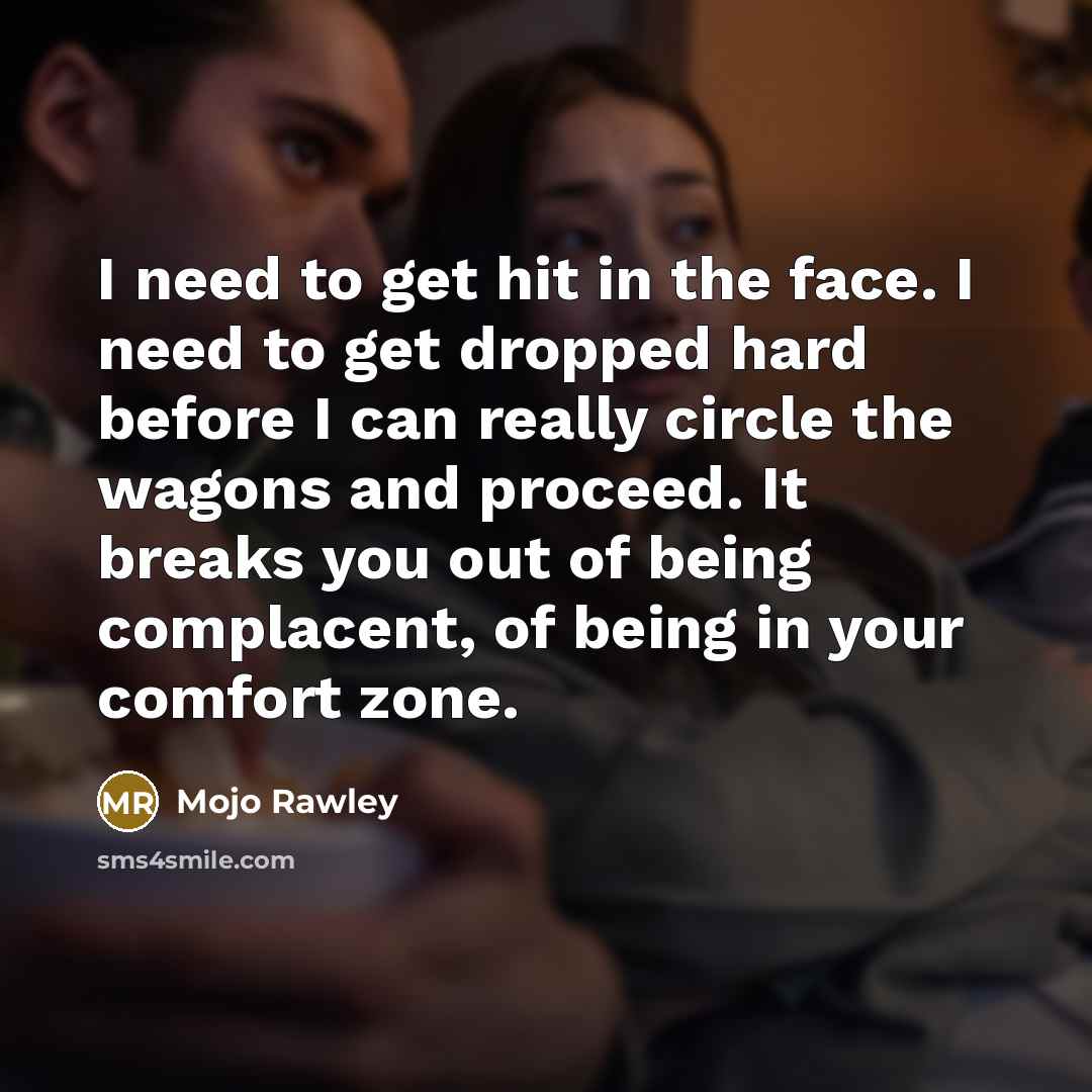 “I need to get hit in the face. I need to get dropped hard before I can really circle the wagons and proceed. It breaks you out of being complacent, of being in your comfort zone.” quote by Mojo Rawley