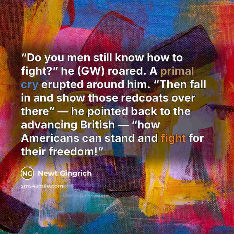 “Do you men still know how to fight?” he (GW) roared. A primal cry erupted around him. “Then fall in and show those redcoats over there” — he pointed back to the advancing British — “how Americans can stand and fight for their freedom!” quote by Newt Gingrich