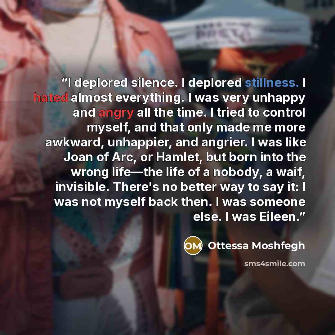 “I deplored silence. I deplored stillness. I hated almost everything. I was very unhappy and angry all the time. I tried to control myself, and that only made me more awkward, unhappier, and angrier. I was like Joan of Arc, or Hamlet, but born into the wrong life—the life of a nobody, a waif…” quote by Ottessa Moshfegh