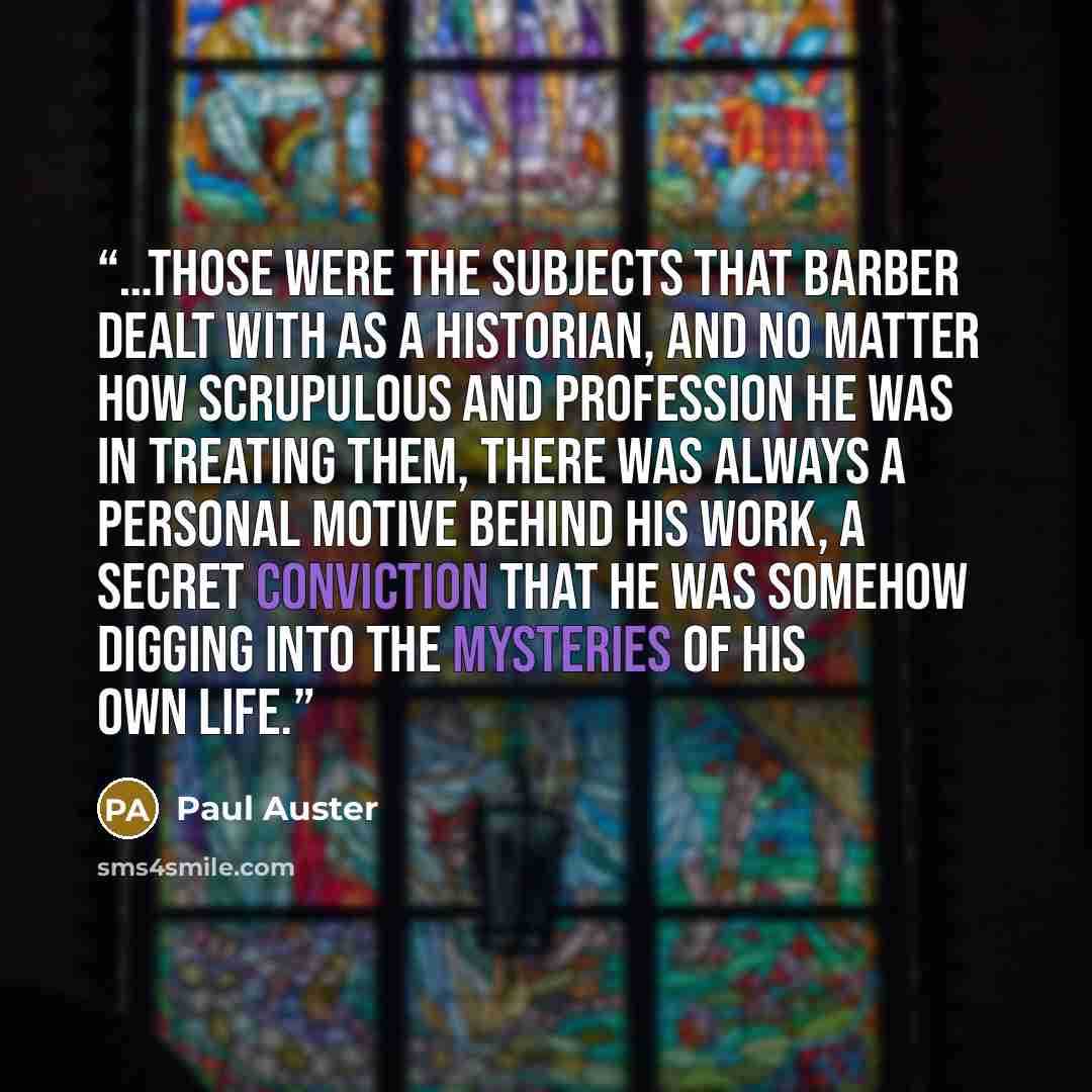 “…those were the subjects that Barber dealt with as a historian, and no matter how scrupulous and profession he was in treating them, there was always a personal motive behind his work, a secret conviction that he was somehow digging into the mysteries of his own life.” quote by Paul Auster