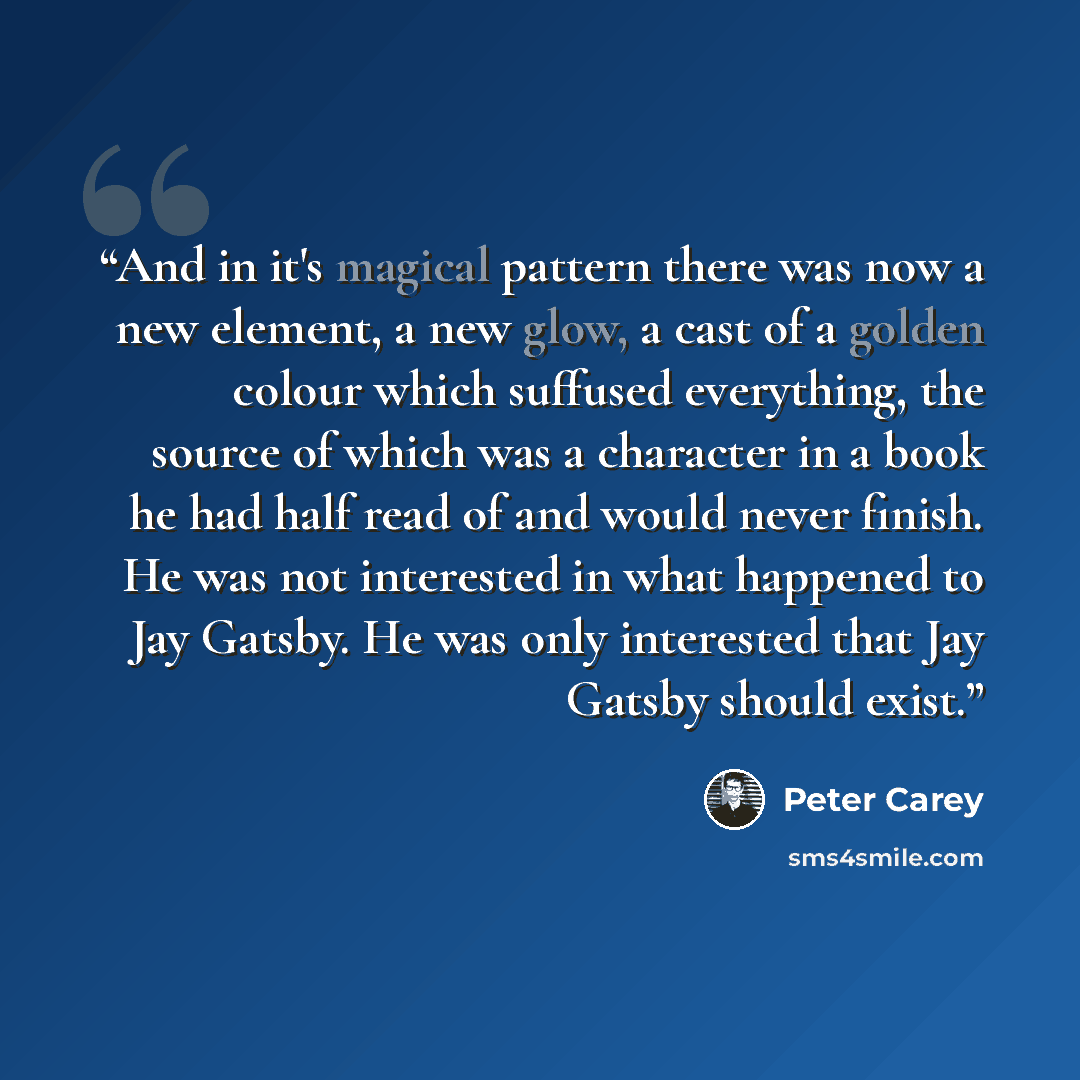 “And in it's magical pattern there was now a new element, a new glow, a cast of a golden colour which suffused everything, the source of which was a character in a book he had half read of and would never finish. He was not interested in what happened to Jay Gatsby. He was only interested that Jay…” quote by Peter Carey