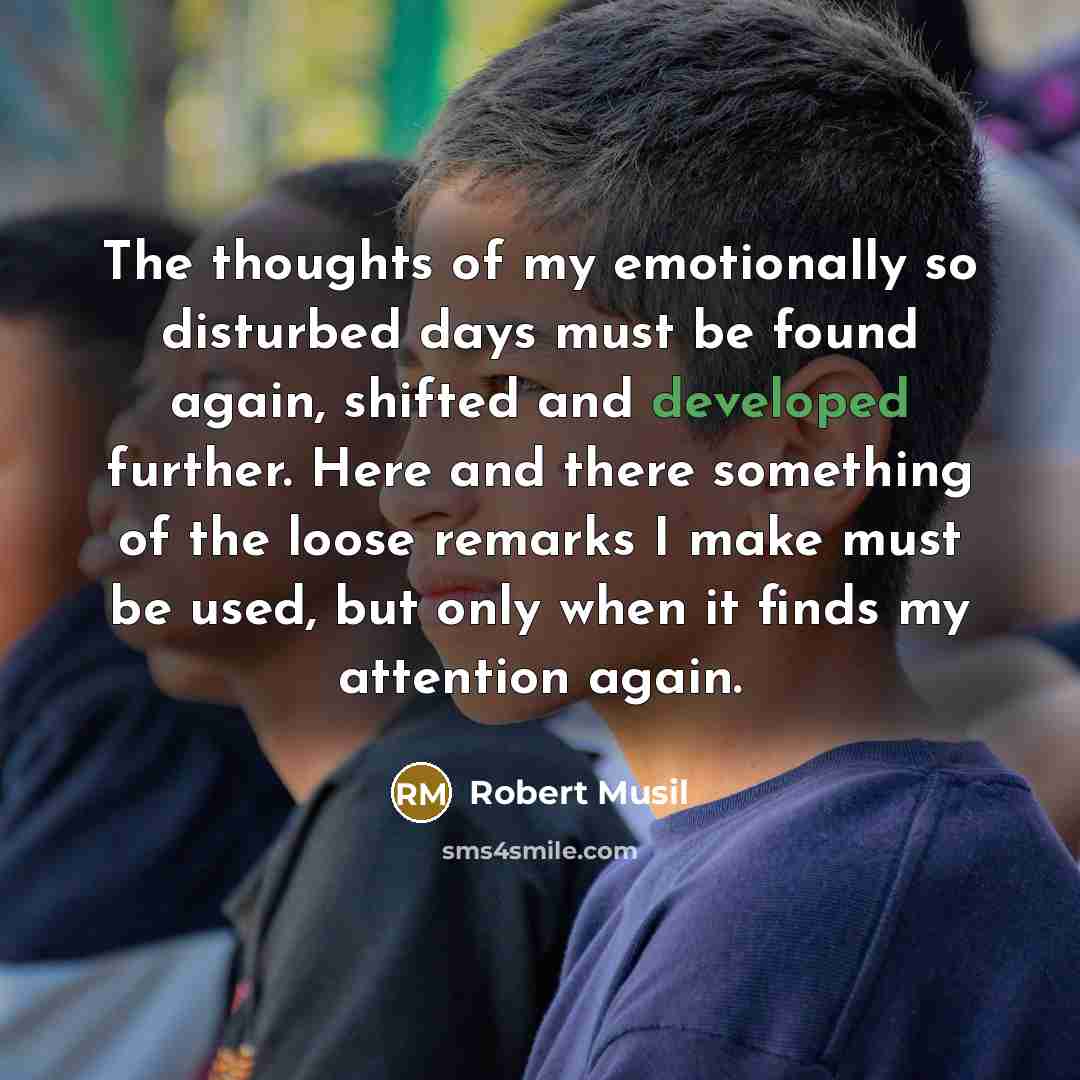 “The thoughts of my emotionally so disturbed days must be found again, shifted and developed further. Here and there something of the loose remarks I make must be used, but only when it finds my attention again.” quote by Robert Musil
