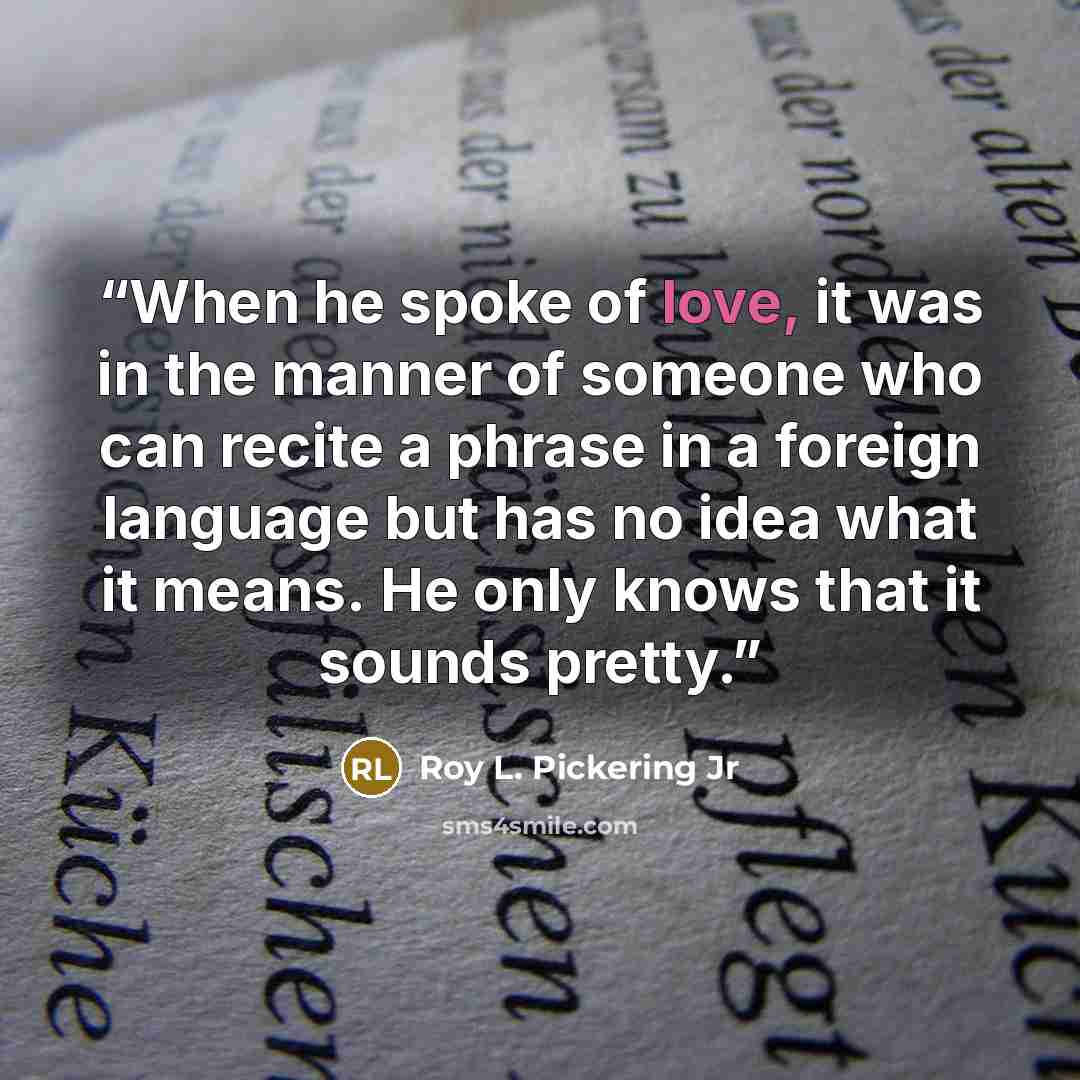 “When he spoke of love, it was in the manner of someone who can recite a phrase in a foreign language but has no idea what it means. He only knows that it sounds pretty.” quote by Roy L. Pickering Jr