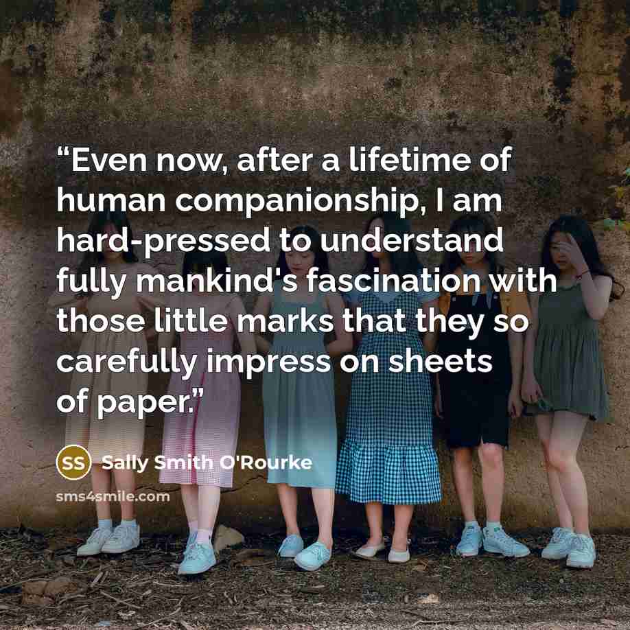 “Even now, after a lifetime of human companionship, I am hard-pressed to understand fully mankind's fascination with those little marks that they so carefully impress on sheets of paper.” quote by Sally Smith O'Rourke
