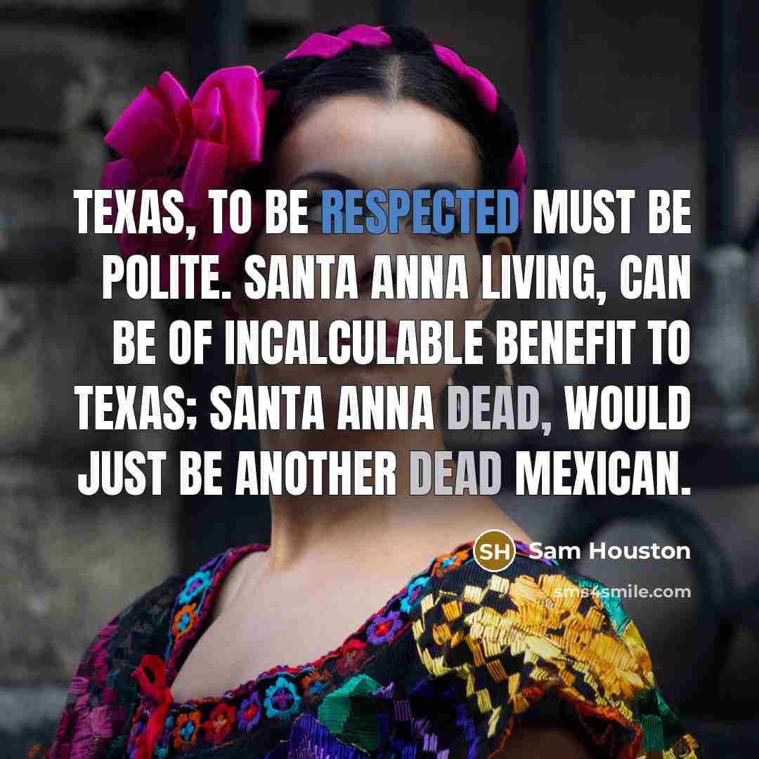 “Texas, to be respected must be polite. Santa Anna living, can be of incalculable benefit to Texas; Santa Anna dead, would just be another dead Mexican.” quote by Sam Houston