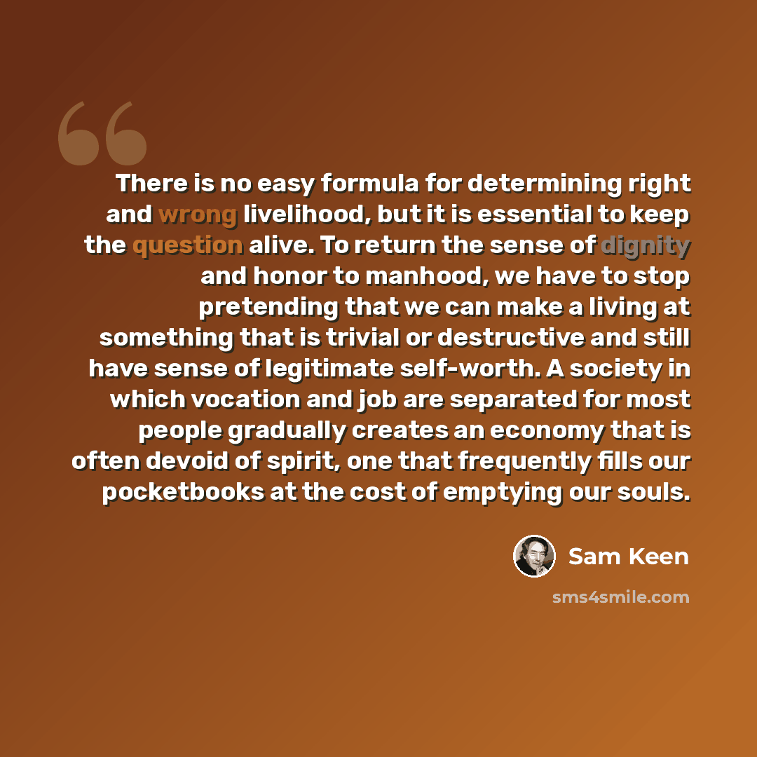 “There is no easy formula for determining right and wrong livelihood, but it is essential to keep the question alive. To return the sense of dignity and honor to manhood, we have to stop pretending that we can make a living at something that is trivial or destructive and still have sense of…” quote by Sam Keen