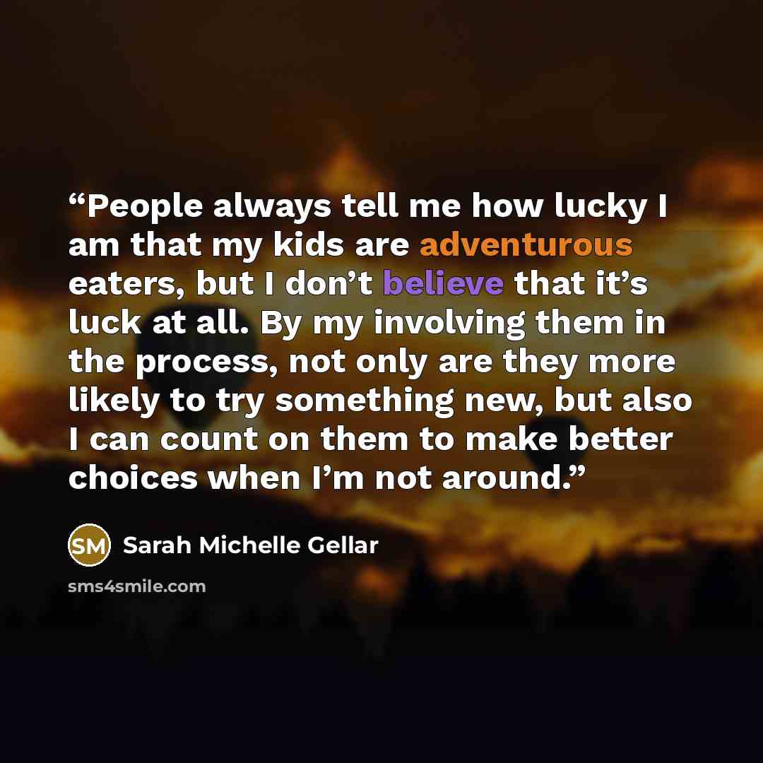 “People always tell me how lucky I am that my kids are adventurous eaters, but I don’t believe that it’s luck at all. By my involving them in the process, not only are they more likely to try something new, but also I can count on them to make better choices when I’m not around.” quote by Sarah Michelle Gellar