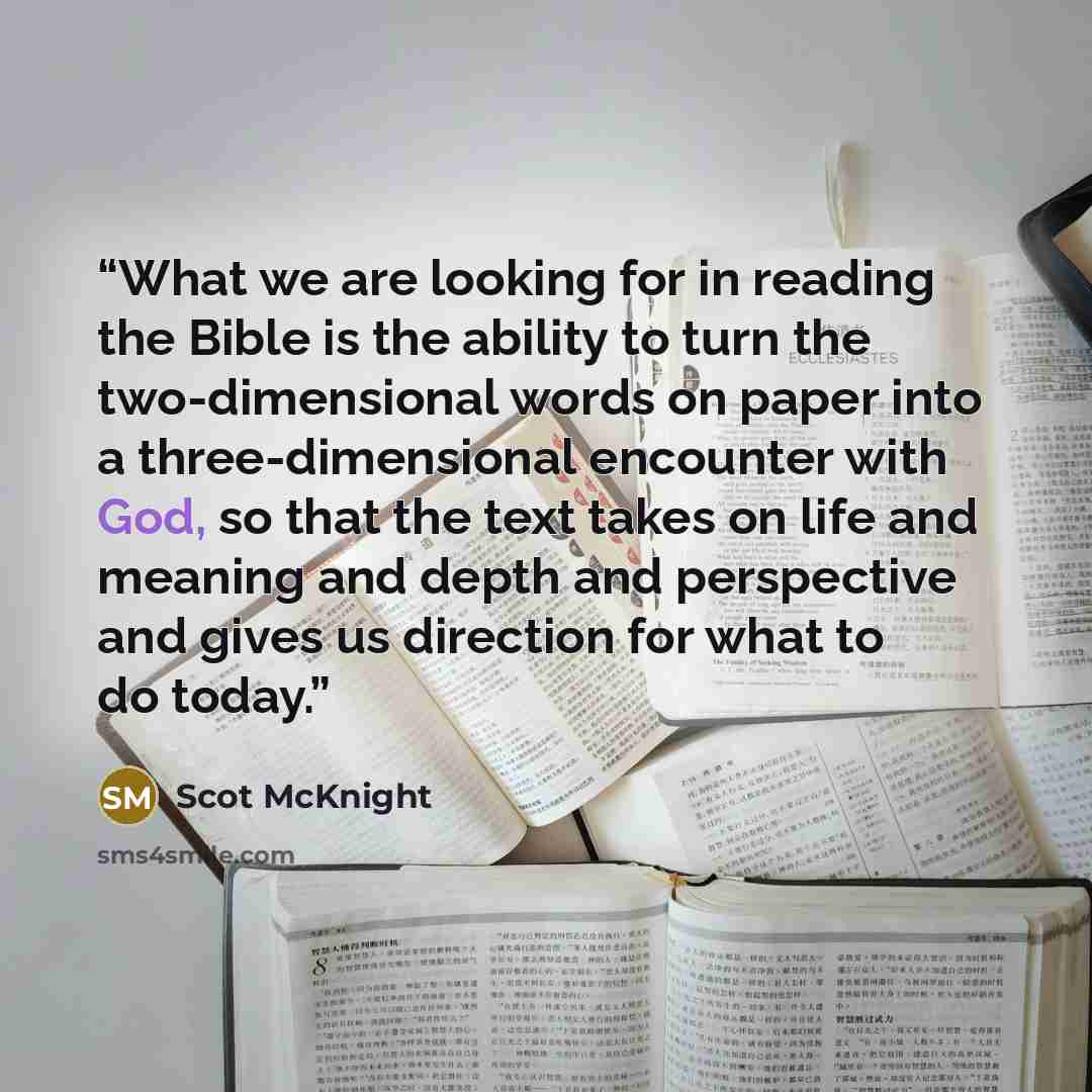 “What we are looking for in reading the Bible is the ability to turn the two-dimensional words on paper into a three-dimensional encounter with God, so that the text takes on life and meaning and depth and perspective and gives us direction for what to do today.” quote by Scot McKnight
