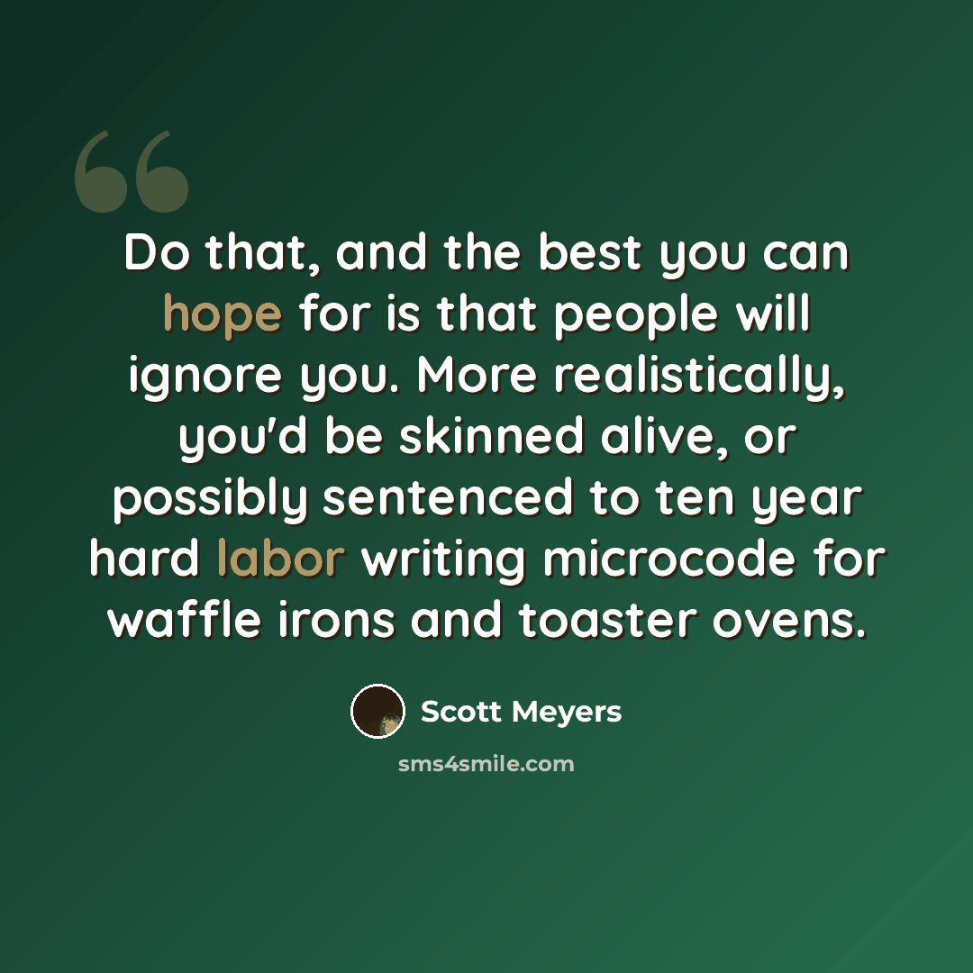 “Do that, and the best you can hope for is that people will ignore you. More realistically, you'd be skinned alive, or possibly sentenced to ten year hard labor writing microcode for waffle irons and toaster ovens.” quote by Scott Meyers