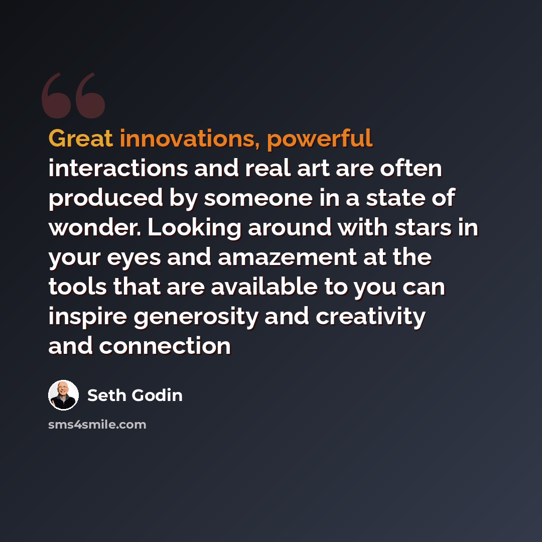 “Great innovations, powerful interactions and real art are often produced by someone in a state of wonder. Looking around with stars in your eyes and amazement at the tools that are available to you can inspire generosity and creativity and connection” quote by Seth Godin