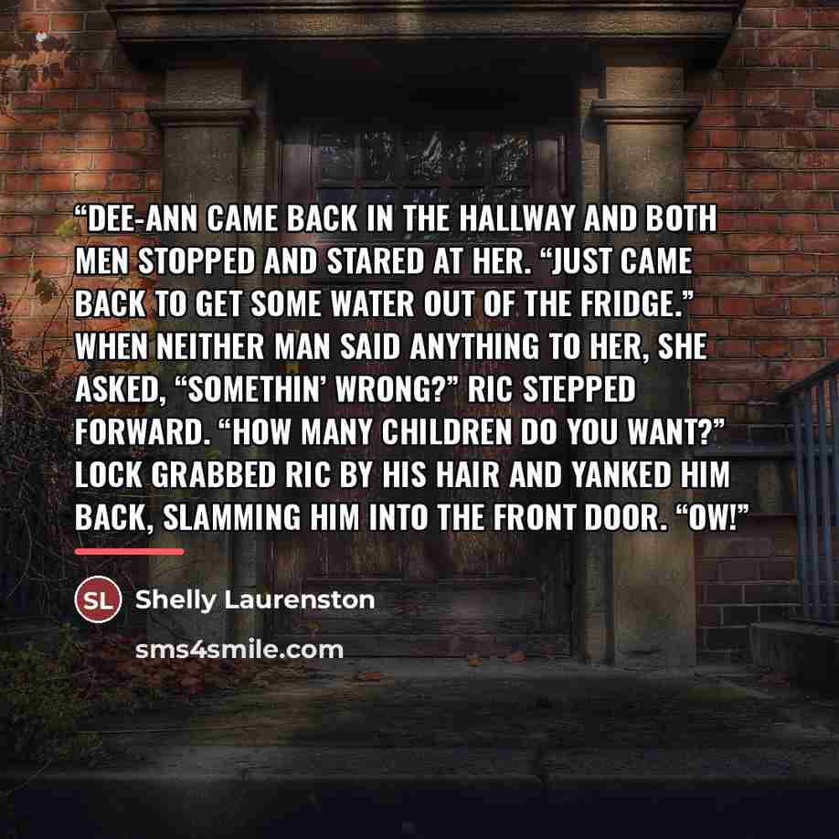 “Dee-Ann came back in the hallway and both men stopped and stared at her. “Just came back to get some water out of the fridge.” When neither man said anything to her, she asked, “Somethin’ wrong?” Ric stepped forward. “How many children do you want?” Lock grabbed Ric by his hair and yanked him…” quote by Shelly Laurenston