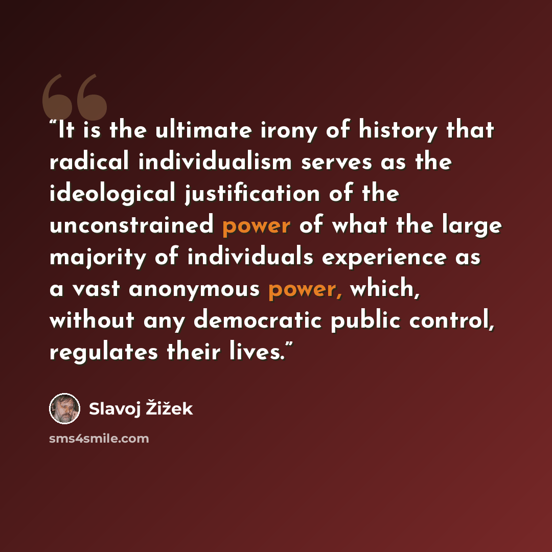 “It is the ultimate irony of history that radical individualism serves as the ideological justification of the unconstrained power of what the large majority of individuals experience as a vast anonymous power, which, without any democratic public control, regulates their lives.” quote by Slavoj Žižek