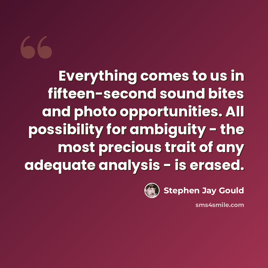 “Everything comes to us in fifteen-second sound bites and photo opportunities. All possibility for ambiguity - the most precious trait of any adequate analysis - is erased.” quote by Stephen Jay Gould