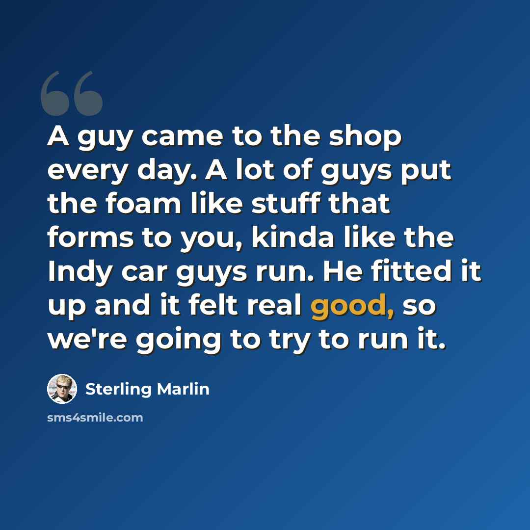 “A guy came to the shop every day. A lot of guys put the foam like stuff that forms to you, kinda like the Indy car guys run. He fitted it up and it felt real good, so we're going to try to run it.” quote by Sterling Marlin