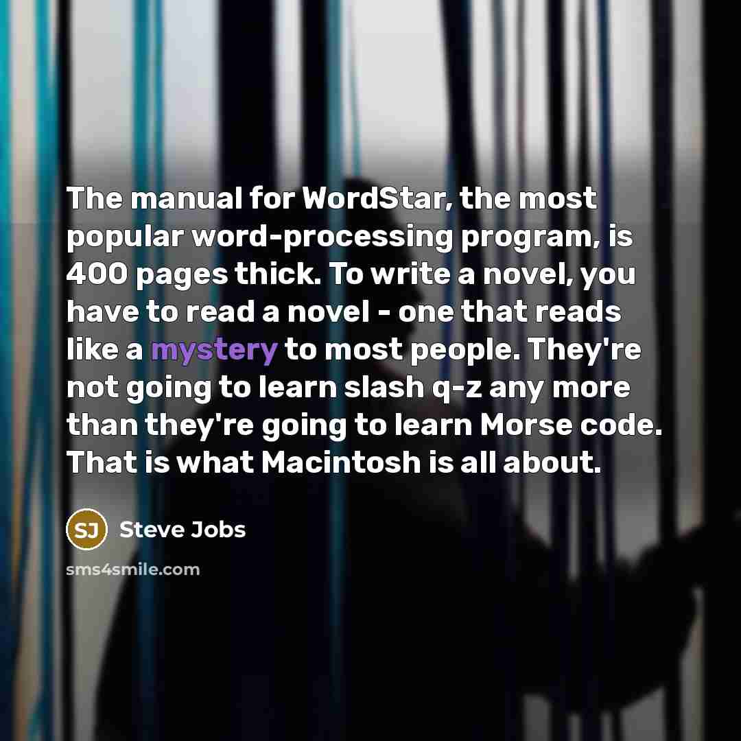 “The manual for WordStar, the most popular word-processing program, is 400 pages thick. To write a novel, you have to read a novel - one that reads like a mystery to most people. They're not going to learn slash q-z any more than they're going to learn Morse code. That is what Macintosh is all about.” quote by Steve Jobs