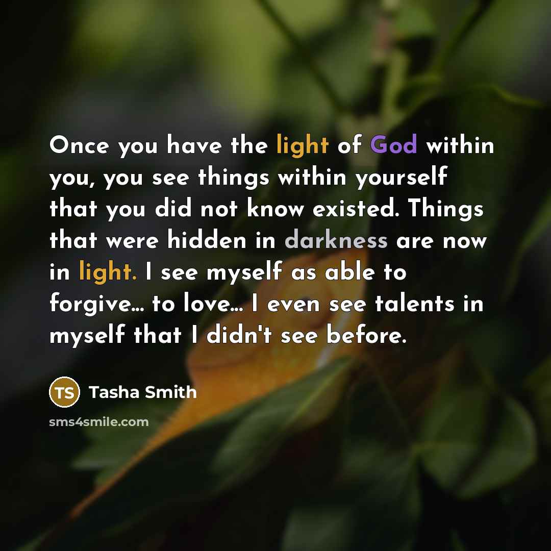 “Once you have the light of God within you, you see things within yourself that you did not know existed. Things that were hidden in darkness are now in light. I see myself as able to forgive... to love... I even see talents in myself that I didn't see before.” quote by Tasha Smith