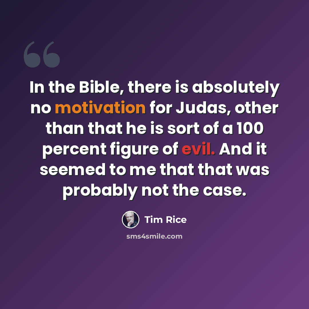 “In the Bible, there is absolutely no motivation for Judas, other than that he is sort of a 100 percent figure of evil. And it seemed to me that that was probably not the case.” quote by Tim Rice