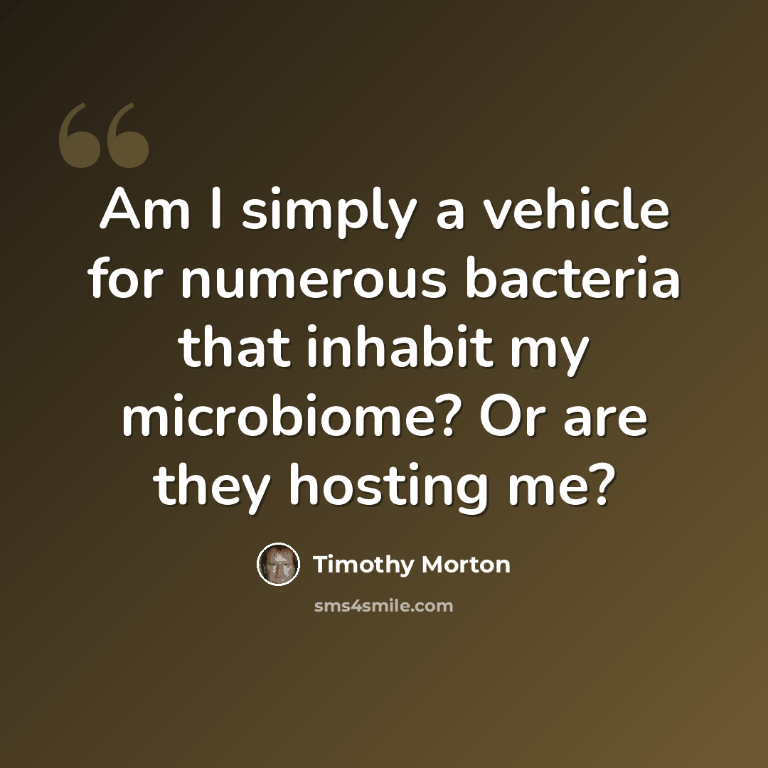 “Am I simply a vehicle for numerous bacteria that inhabit my microbiome? Or are they hosting me?” quote by Timothy Morton