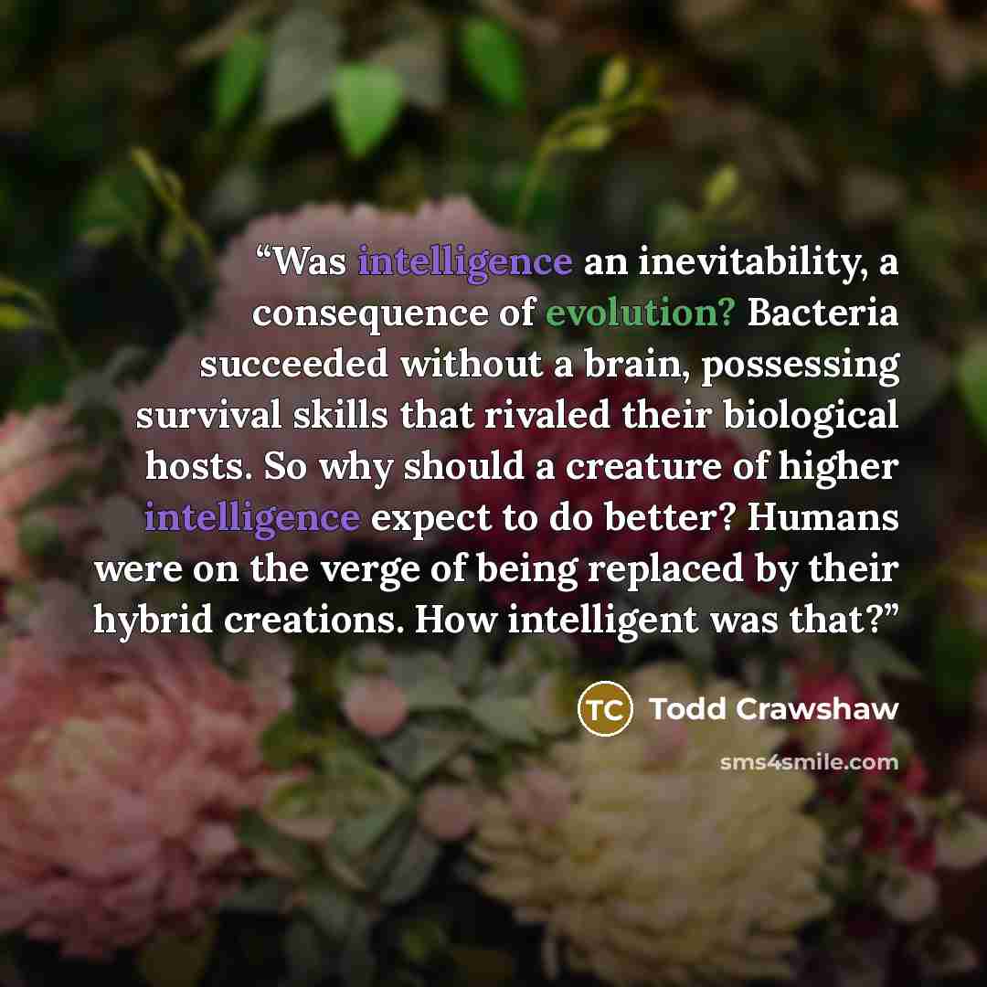 “Was intelligence an inevitability, a consequence of evolution? Bacteria succeeded without a brain, possessing survival skills that rivaled their biological hosts. So why should a creature of higher intelligence expect to do better? Humans were on the verge of being replaced by their hybrid…” quote by Todd Crawshaw