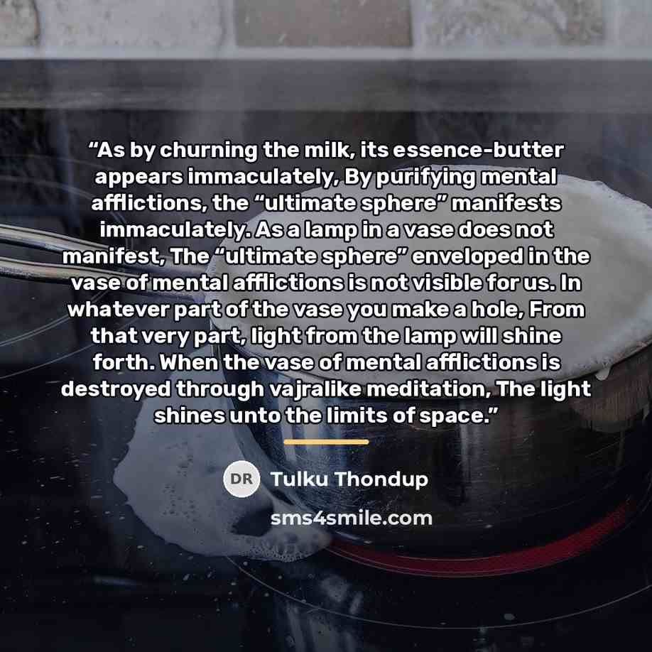 “As by churning the milk, its essence-butter appears immaculately, By purifying mental afflictions, the “ultimate sphere” manifests immaculately. As a lamp in a vase does not manifest, The “ultimate sphere” enveloped in the vase of mental afflictions is not visible for us. In whatever part of the…” quote by Tulku Thondup