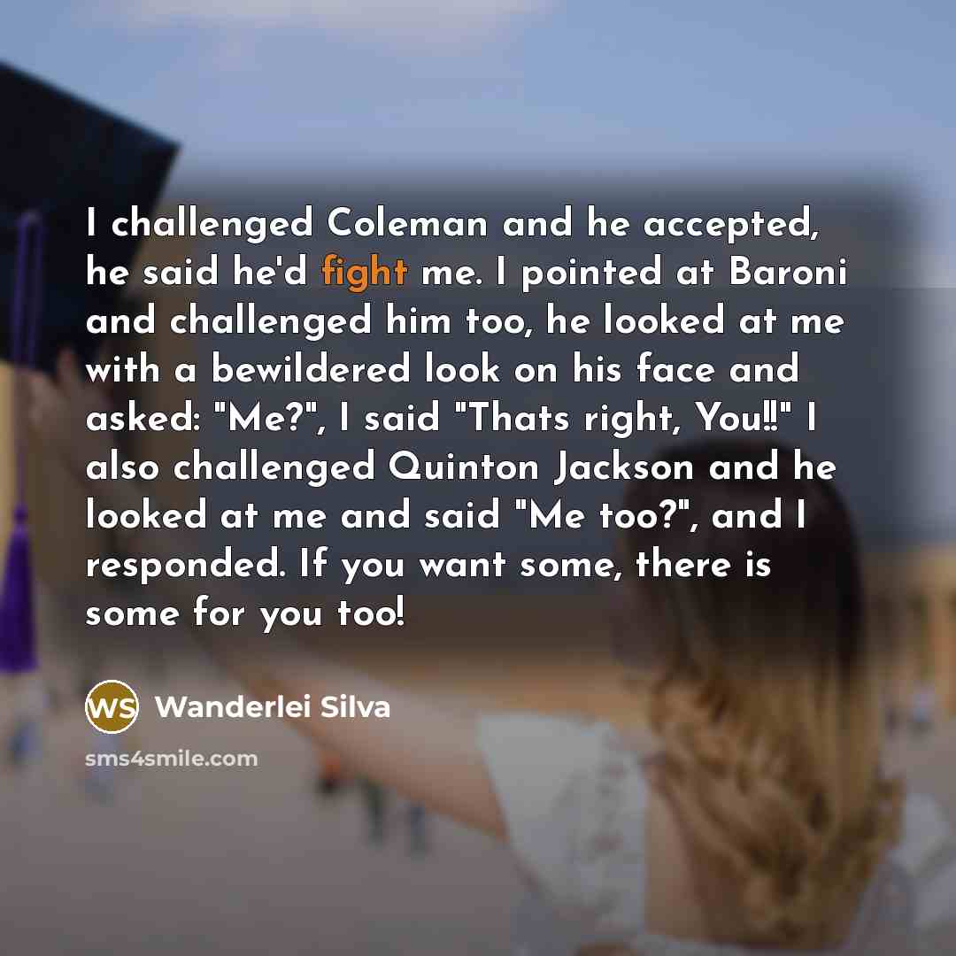 “I challenged Coleman and he accepted, he said he'd fight me. I pointed at Baroni and challenged him too, he looked at me with a bewildered look on his face and asked: "Me?", I said "Thats right, You!!" I also challenged Quinton Jackson and he looked at me and said "Me too?", and I responded. If…” quote by Wanderlei Silva