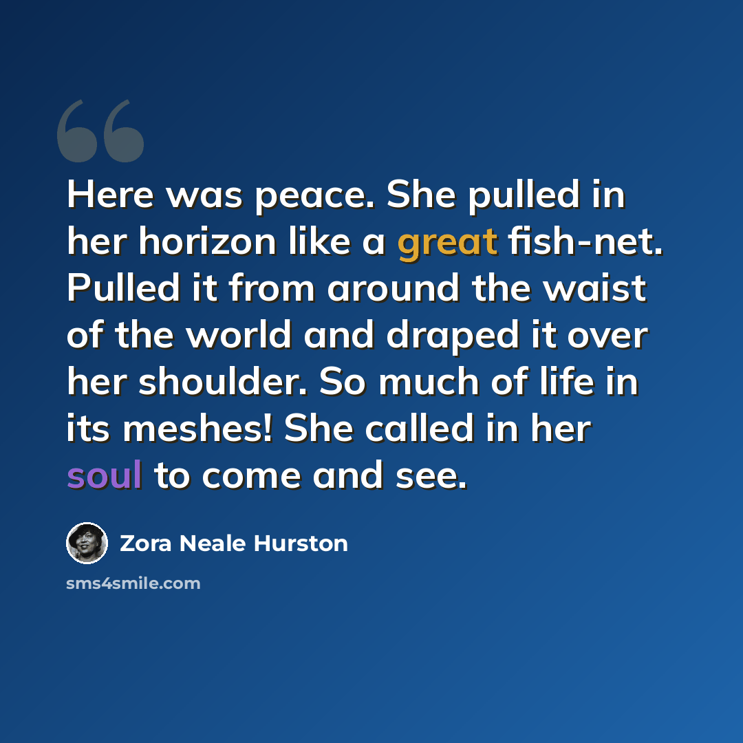 “Here was peace. She pulled in her horizon like a great fish-net. Pulled it from around the waist of the world and draped it over her shoulder. So much of life in its meshes! She called in her soul to come and see.” quote by Zora Neale Hurston