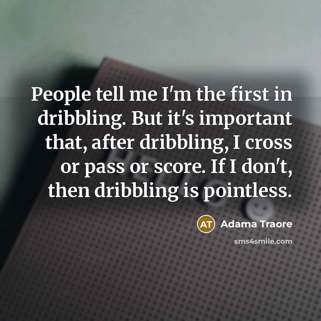 “People tell me I'm the first in dribbling. But it's important that, after dribbling, I cross or pass or score. If I don't, then dribbling is pointless.” quote by Adama Traore