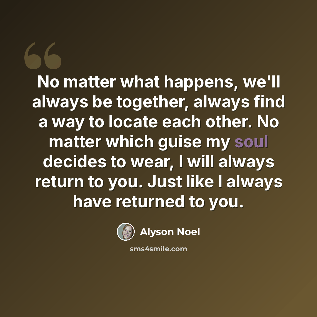 “No matter what happens, we'll always be together, always find a way to locate each other. No matter which guise my soul decides to wear, I will always return to you. Just like I always have returned to you.” quote by Alyson Noel