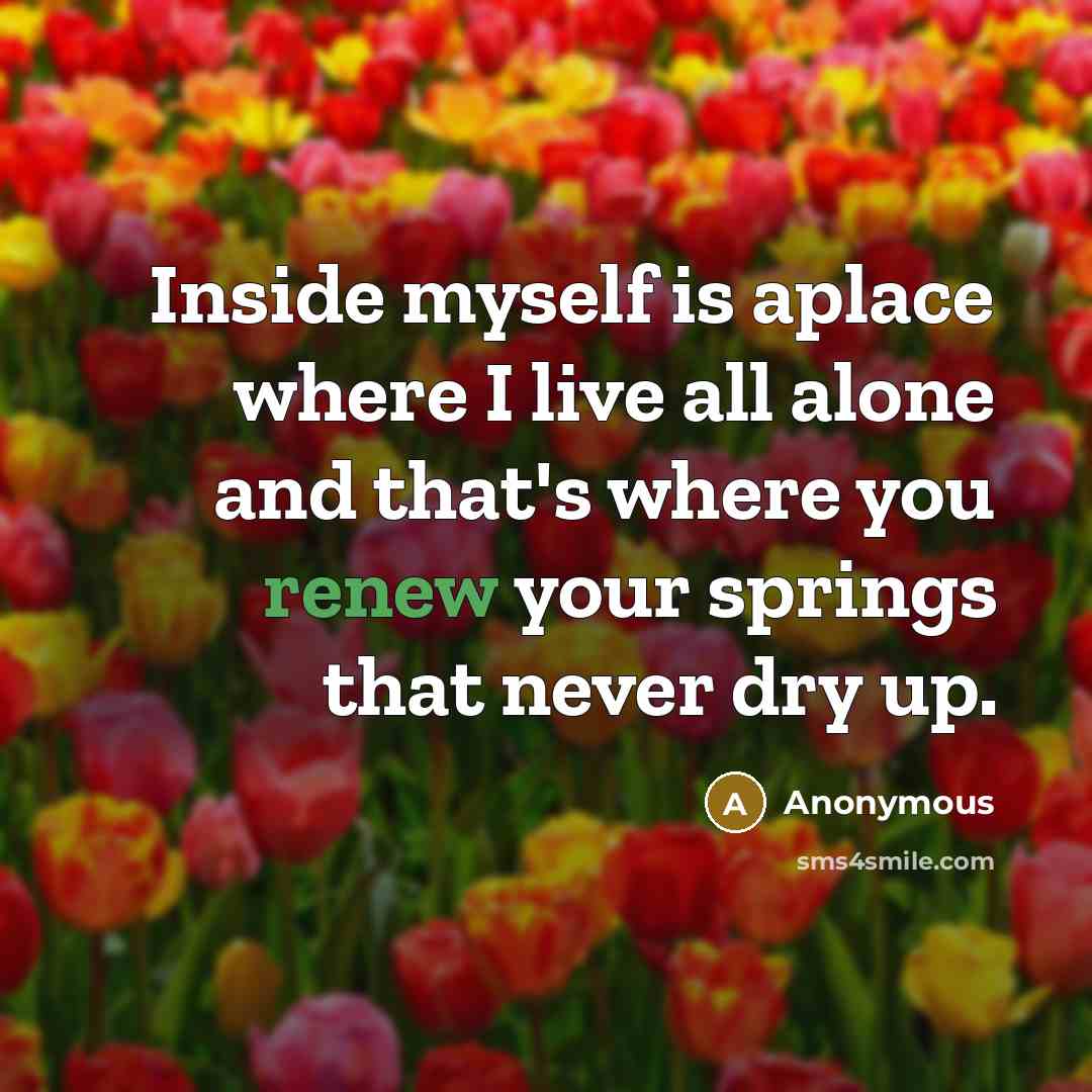 “Inside myself is aplace where I live all alone and that's where you renew your springs that never dry up.” quote by Anonymous